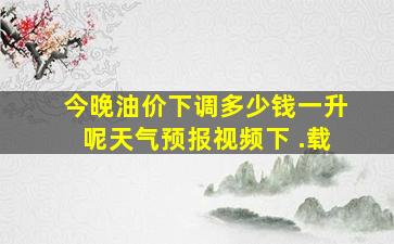 今晚油价下调多少钱一升呢天气预报视频下 .载